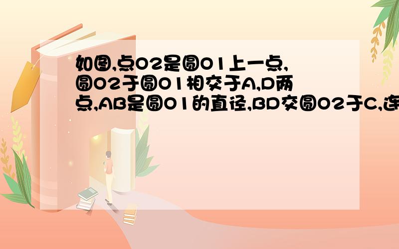 如图,点O2是圆O1上一点,圆O2于圆O1相交于A,D两点,AB是圆O1的直径,BD交圆O2于C,连结AD,AC.如图,点O2是圆O1上一点,圆O2与圆O1上一点,圆O2于圆O1 相交于A,D两点,AB是圆O1的直径,BD交圆O2于C,连结AD,AC.（1）