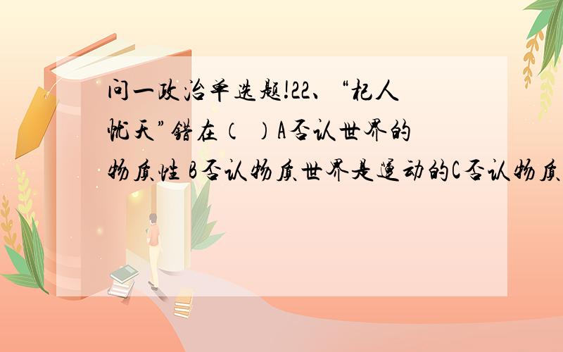 问一政治单选题!22、“杞人忧天”错在（ ）A否认世界的物质性 B否认物质世界是运动的C否认物质运动是有规律的 D否认物质是运动的主体请给出答案及原因.