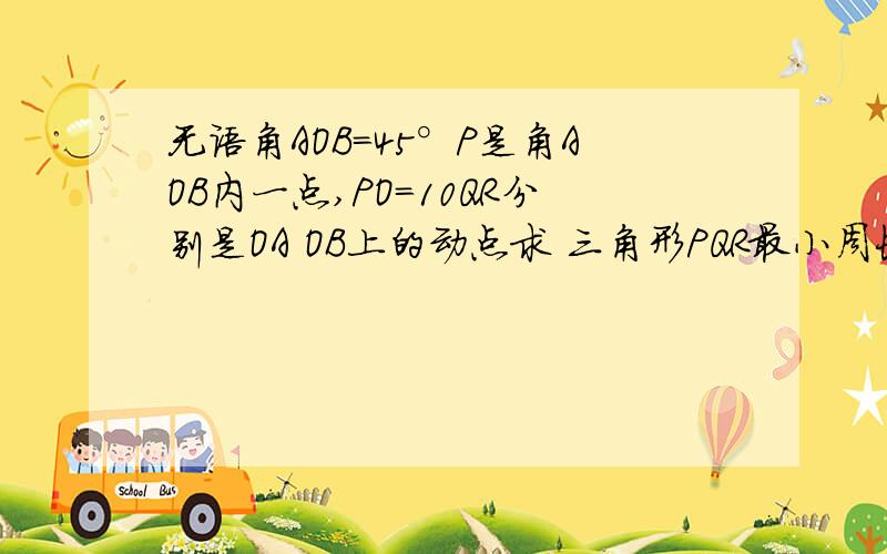 无语角AOB=45°P是角AOB内一点,PO=10QR分别是OA OB上的动点求 三角形PQR最小周长,怎么算