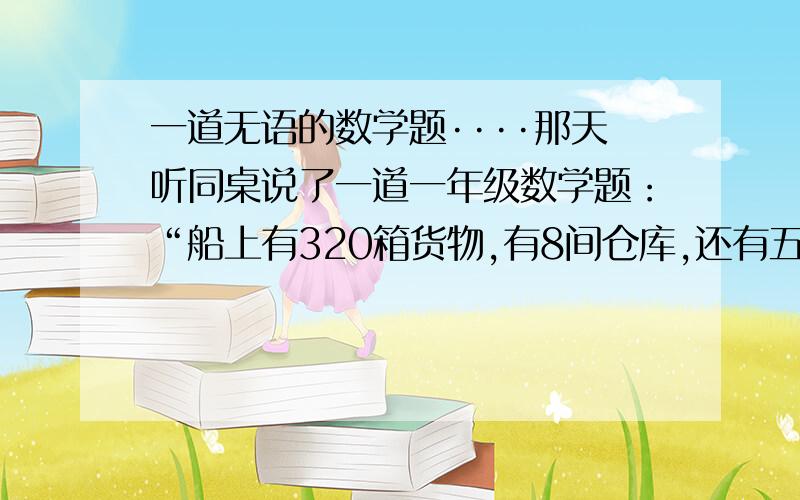 一道无语的数学题····那天听同桌说了一道一年级数学题：“船上有320箱货物,有8间仓库,还有五条救生艇,那么请问船长多大了?”···············