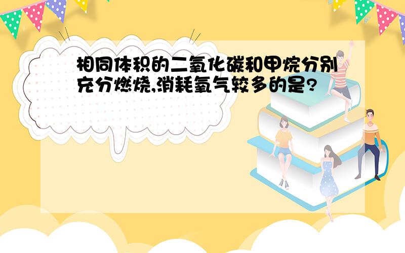 相同体积的二氧化碳和甲烷分别充分燃烧,消耗氧气较多的是?