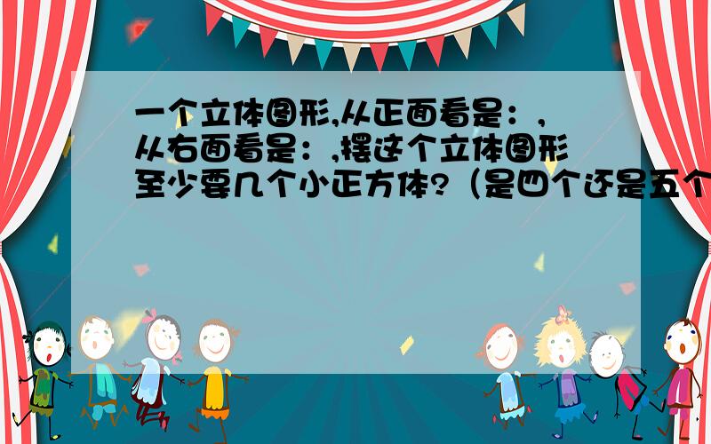 一个立体图形,从正面看是：,从右面看是：,摆这个立体图形至少要几个小正方体?（是四个还是五个?）正面看             右面看