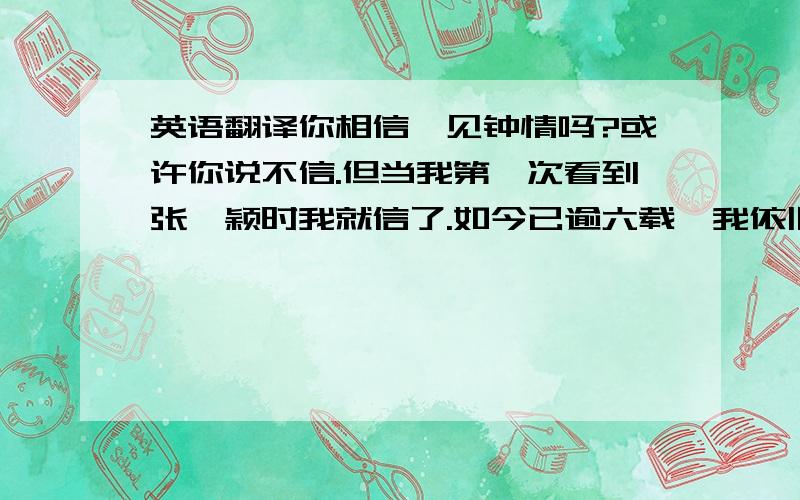 英语翻译你相信一见钟情吗?或许你说不信.但当我第一次看到张靓颖时我就信了.如今已逾六载,我依旧喜欢她的声音,干净,没有掺杂丝毫世俗的味道.在如今高三忙碌的日子里她的坚强鼓舞着我