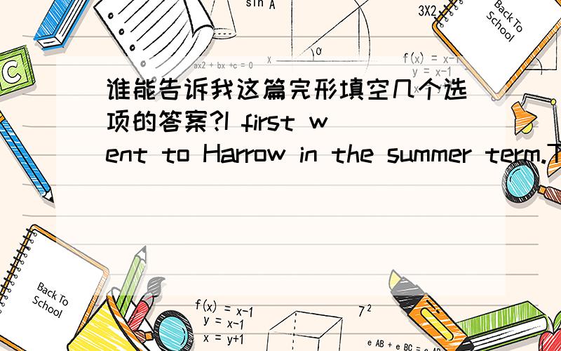 谁能告诉我这篇完形填空几个选项的答案?I first went to Harrow in the summer term.The school had the biggest swimming pool I had ever seen.It was a good joke to come up behind a naked boy,and push him into the pool.I made quite a habit