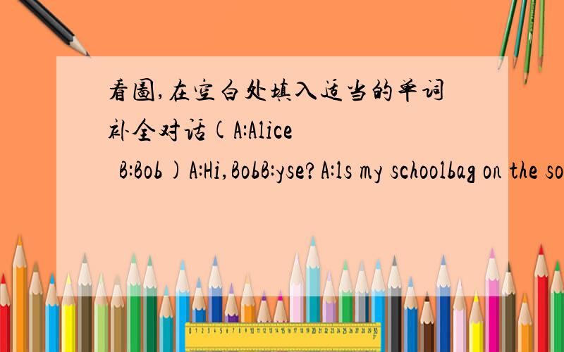 看图,在空白处填入适当的单词补全对话(A:Alice    B:Bob)A:Hi,BobB:yse?A:ls my schoolbag on the sofa?B:No,it isn't.__________________A:Oh,OK________________my baseball?ls it under the chair?B:NO,it isn't.lt's under the table