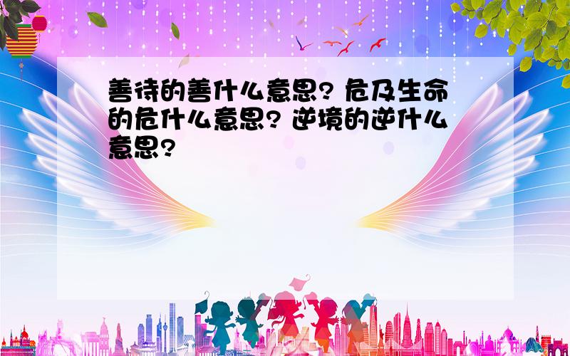 善待的善什么意思? 危及生命的危什么意思? 逆境的逆什么意思?