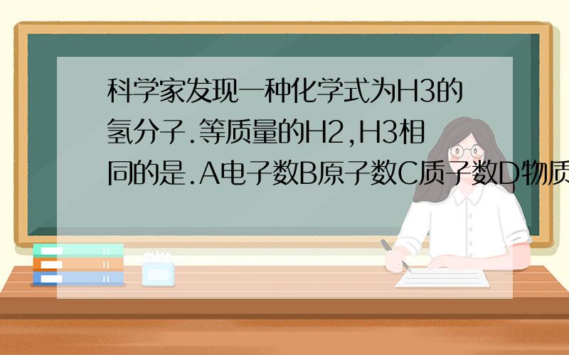 科学家发现一种化学式为H3的氢分子.等质量的H2,H3相同的是.A电子数B原子数C质子数D物质的量.多选，另外求解释为什么C不是正解。