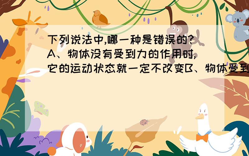 下列说法中,哪一种是错误的?A、物体没有受到力的作用时,它的运动状态就一定不改变B、物体受到力的作用时,它的运动状态就一定改变C、物体的运动状态发生变化,一定是受到了力的作用D、