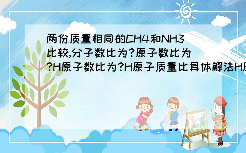 两份质量相同的CH4和NH3比较,分子数比为?原子数比为?H原子数比为?H原子质量比具体解法H原子质量比为？