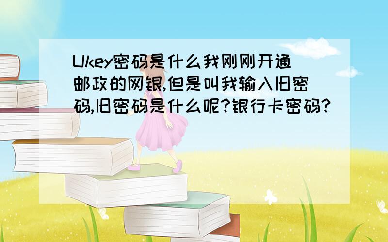 Ukey密码是什么我刚刚开通邮政的网银,但是叫我输入旧密码,旧密码是什么呢?银行卡密码?