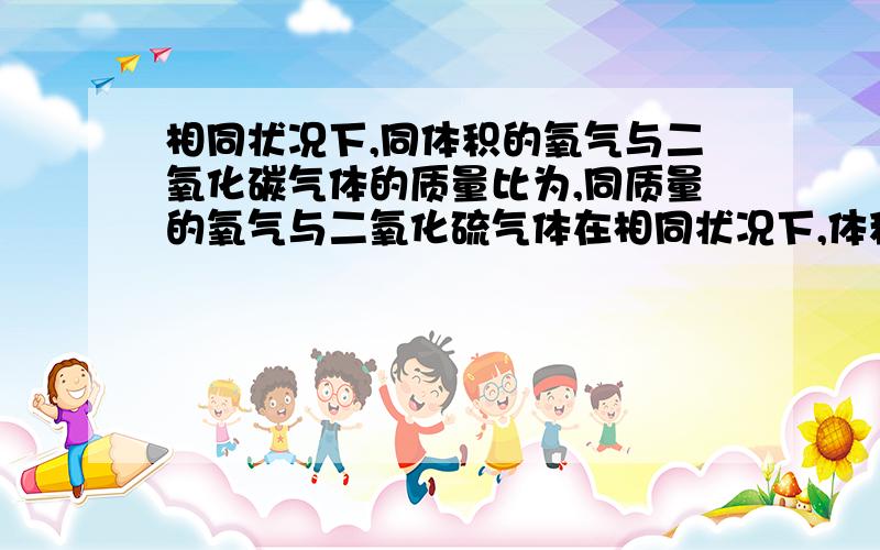 相同状况下,同体积的氧气与二氧化碳气体的质量比为,同质量的氧气与二氧化硫气体在相同状况下,体积之比为