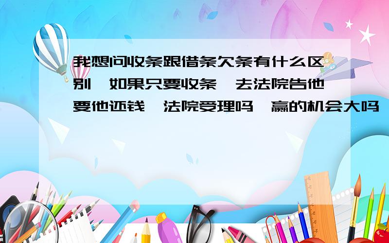 我想问收条跟借条欠条有什么区别,如果只要收条,去法院告他要他还钱,法院受理吗,赢的机会大吗