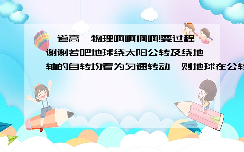 一道高一物理啊啊啊啊!要过程谢谢若吧地球绕太阳公转及绕地轴的自转均看为匀速转动,则地球在公转与自转时的周期之比为