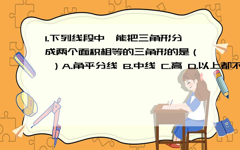 1.下列线段中,能把三角形分成两个面积相等的三角形的是（ ）A.角平分线 B.中线 C.高 D.以上都不对2.有木条五根,长度分别为12cm、10cm、8cm、4cm ,任取三根能组成三角形的有 （ ） A.1组 B.2组 C.3