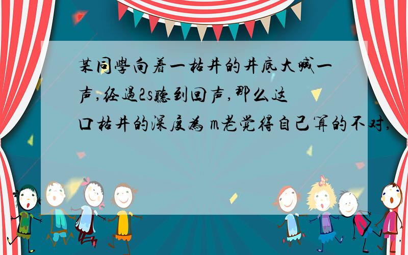 某同学向着一枯井的井底大喊一声,经过2s听到回声,那么这口枯井的深度为 m老觉得自己算的不对,