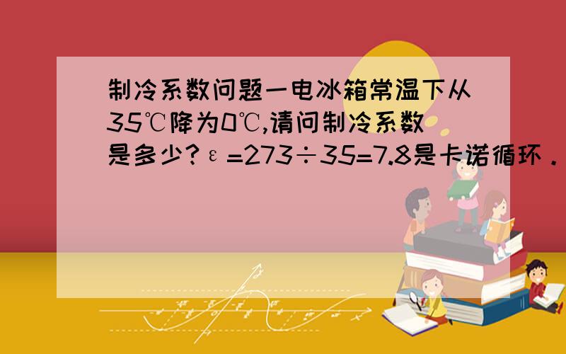 制冷系数问题一电冰箱常温下从35℃降为0℃,请问制冷系数是多少?ε=273÷35=7.8是卡诺循环。