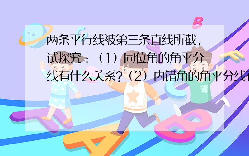 两条平行线被第三条直线所截,试探究：（1）同位角的角平分线有什么关系?（2）内错角的角平分线有什么关系?（3)同旁内角的角平分线有什么关系?并说明得出的结论的正确性.