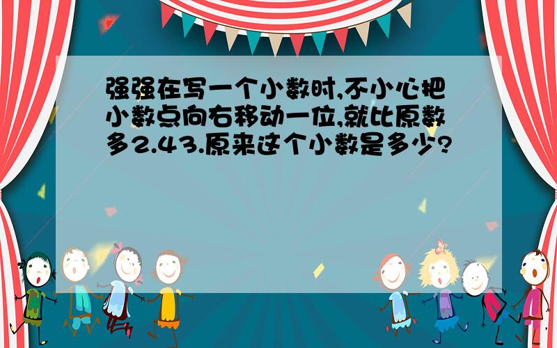 强强在写一个小数时,不小心把小数点向右移动一位,就比原数多2.43.原来这个小数是多少?