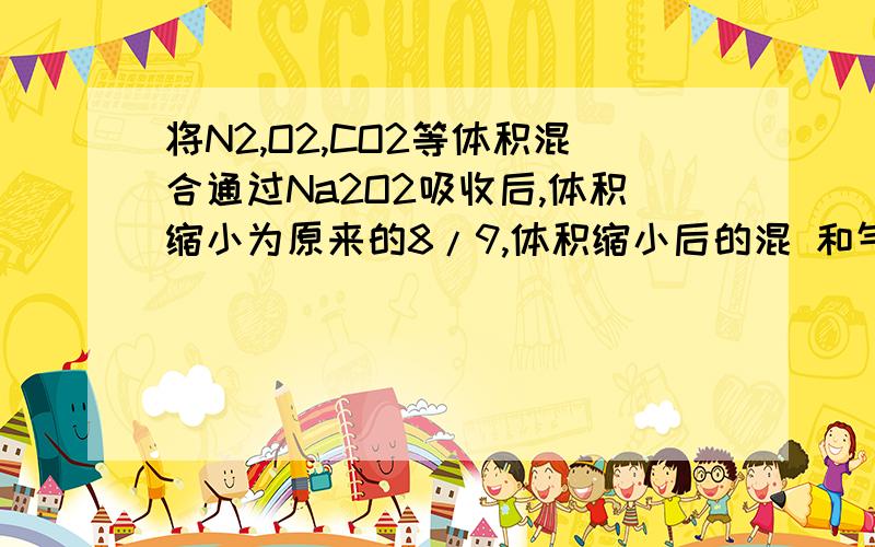 将N2,O2,CO2等体积混合通过Na2O2吸收后,体积缩小为原来的8/9,体积缩小后的混 和气体中N2,O2,CO2体积之