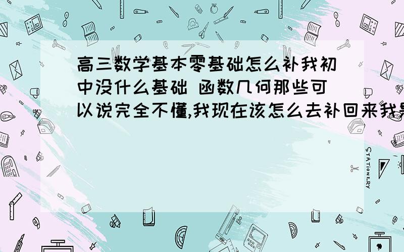 高三数学基本零基础怎么补我初中没什么基础 函数几何那些可以说完全不懂,我现在该怎么去补回来我是文科的 就是先该学初中的还是高中的,做高中有的题目看都看不懂说什么呢初中有的也