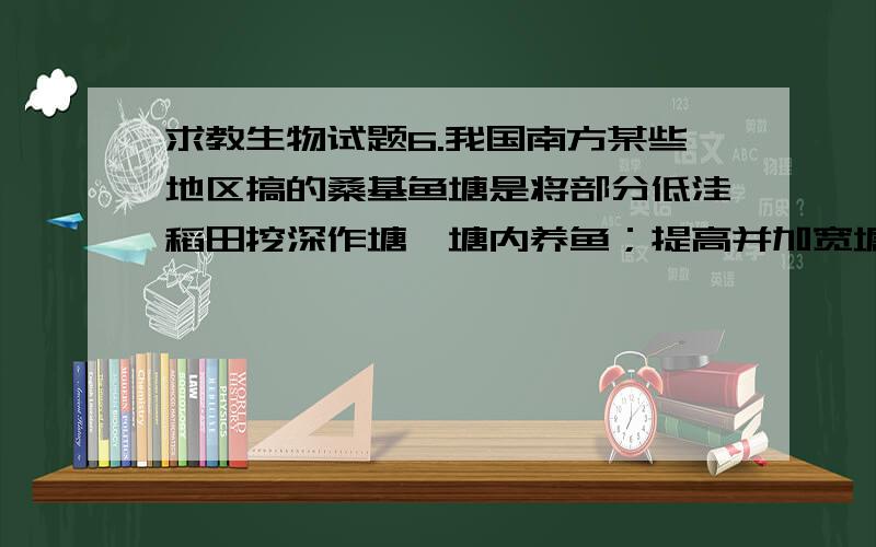 求教生物试题6.我国南方某些地区搞的桑基鱼塘是将部分低洼稻田挖深作塘,塘内养鱼；提高并加宽塘基,在塘基上种桑,用来养蚕.这样可以做到蚕粪养鱼,鱼粪肥塘,塘泥肥田、肥桑,从而获得稻