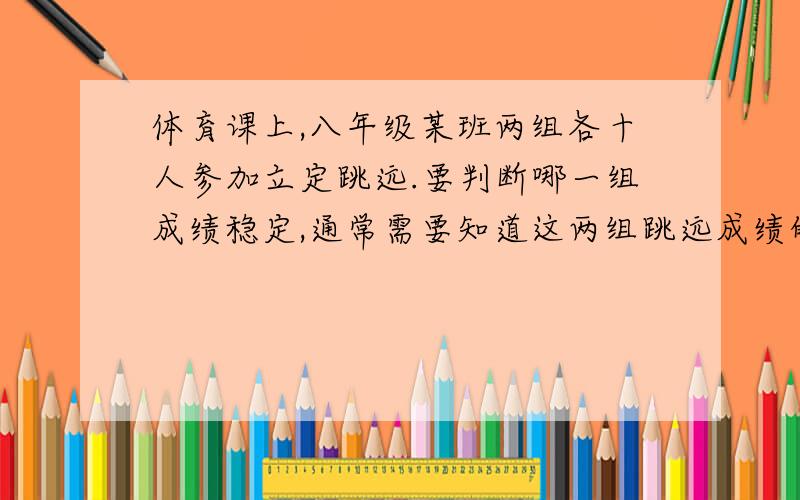 体育课上,八年级某班两组各十人参加立定跳远.要判断哪一组成绩稳定,通常需要知道这两组跳远成绩的 A 平体育课上,八年级某班两组各十人参加立定跳远.要判断哪一组成绩稳定,通常需要知