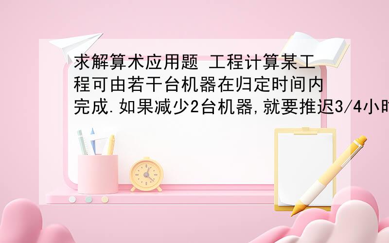 求解算术应用题 工程计算某工程可由若干台机器在归定时间内完成.如果减少2台机器,就要推迟3/4小时完成,如果增加2台机器,则只需要用规定时间的8/9就可以完成.如果由1台机器完成这项工程,