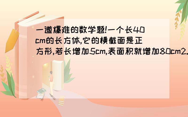 一道爆难的数学题!一个长40cm的长方体,它的横截面是正方形,若长增加5cm,表面积就增加80cm2.求原长方体的体积.算式