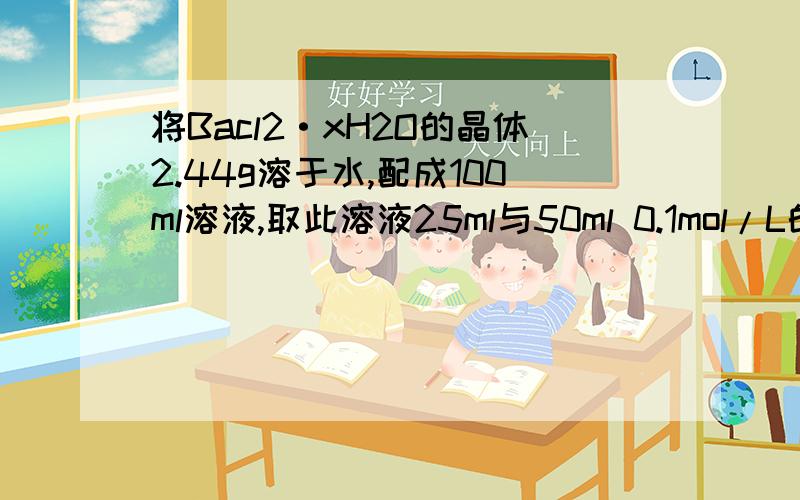 将Bacl2·xH2O的晶体2.44g溶于水,配成100ml溶液,取此溶液25ml与50ml 0.1mol/L的AgNO3溶液相作用,刚好把cl-沉淀完全.试求：（1）2.44gBacl2·xH2O的物质的量.（2）Bacl2·xH2O的摩尔质量（3）Bacl2·xH2O中的x值