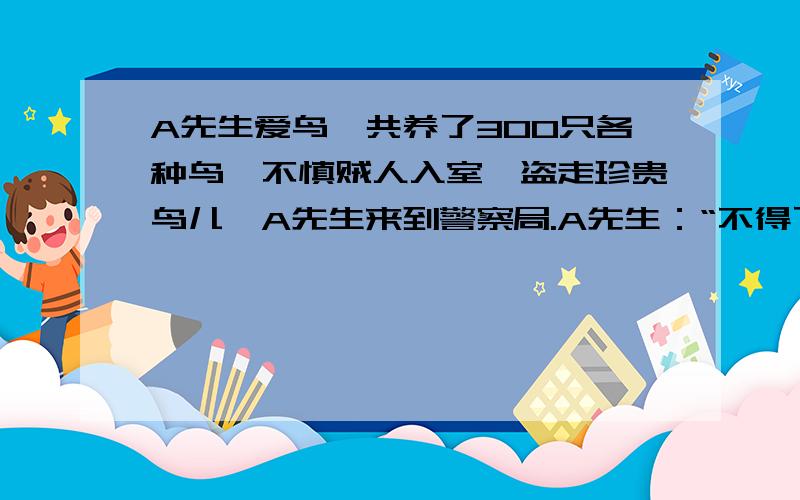 A先生爱鸟,共养了300只各种鸟,不慎贼人入室,盗走珍贵鸟儿,A先生来到警察局.A先生：“不得了,被盗珍贵鸟儿将近200只.”警察：“要写报案记录,请道其详.”A先生：“被盗鸟类恰好有1/3捕自非