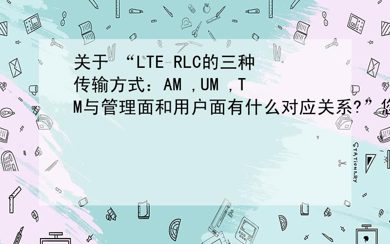 关于 “LTE RLC的三种传输方式：AM ,UM ,TM与管理面和用户面有什么对应关系?”您的理解是：TM RLC传输/接收的是 数据PDUUM RLC传输/接收的是 控制PDUAM RLC传输/接收的是 数据/管理 PDU可是TM 都是在B