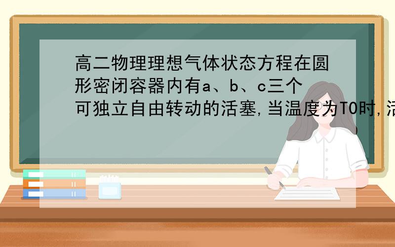 高二物理理想气体状态方程在圆形密闭容器内有a、b、c三个可独立自由转动的活塞,当温度为T0时,活塞把容器内的理想气体分成三部分,它们的体积比V1:V2:V3=1:2:3,如图,求（1）当温度升高为T时,