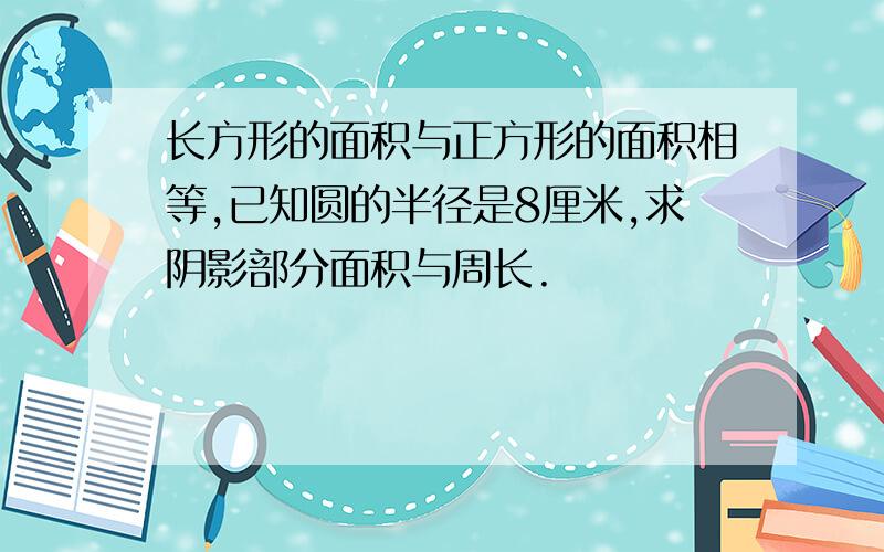 长方形的面积与正方形的面积相等,已知圆的半径是8厘米,求阴影部分面积与周长.