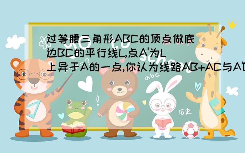 过等腰三角形ABC的顶点做底边BC的平行线L,点A'为L上异于A的一点,你认为线路AB+AC与A'B+A'C哪条短?请说明你的理由.