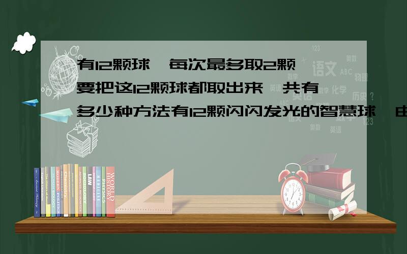 有12颗球,每次最多取2颗,要把这12颗球都取出来,共有多少种方法有12颗闪闪发光的智慧球,由于它的特殊构造,每次取出时都必须小心翼翼,且每次最多只能取2颗.要把这12颗智慧球都取出来,共有