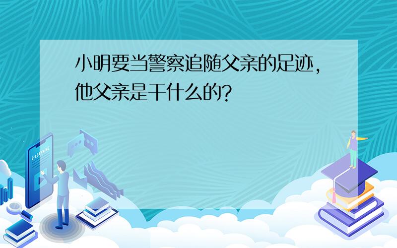 小明要当警察追随父亲的足迹,他父亲是干什么的?