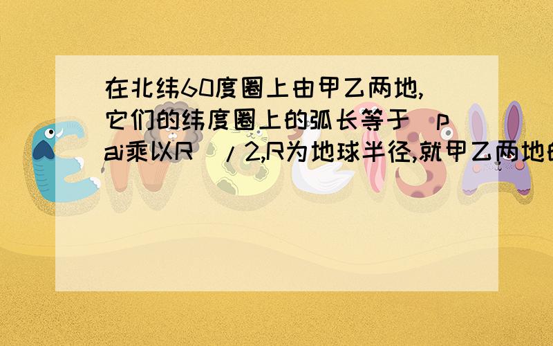 在北纬60度圈上由甲乙两地,它们的纬度圈上的弧长等于（pai乘以R）/2,R为地球半径,就甲乙两地的球面距离.“它们的纬度圈上的弧长等于（pai乘以R）/2”这句话我不懂,纬度圈上的弧不是球面