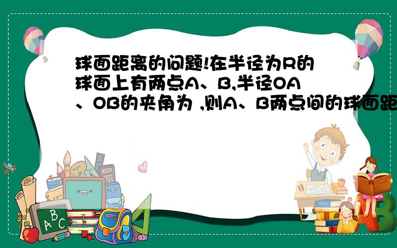 球面距离的问题!在半径为R的球面上有两点A、B,半径OA、OB的夹角为 ,则A、B两点间的球面距离是_______________.