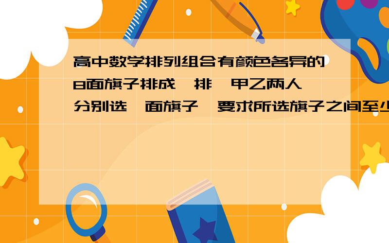 高中数学排列组合有颜色各异的8面旗子排成一排  甲乙两人分别选一面旗子  要求所选旗子之间至少间隔4面  求共有几种选法.请列出式子