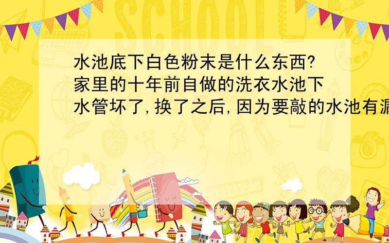 水池底下白色粉末是什么东西?家里的十年前自做的洗衣水池下水管坏了,换了之后,因为要敲的水池有漏水,现在补过之后,而且后面买了防水涂料再补,现在看不到漏水,但是水池洗过衣服后,水