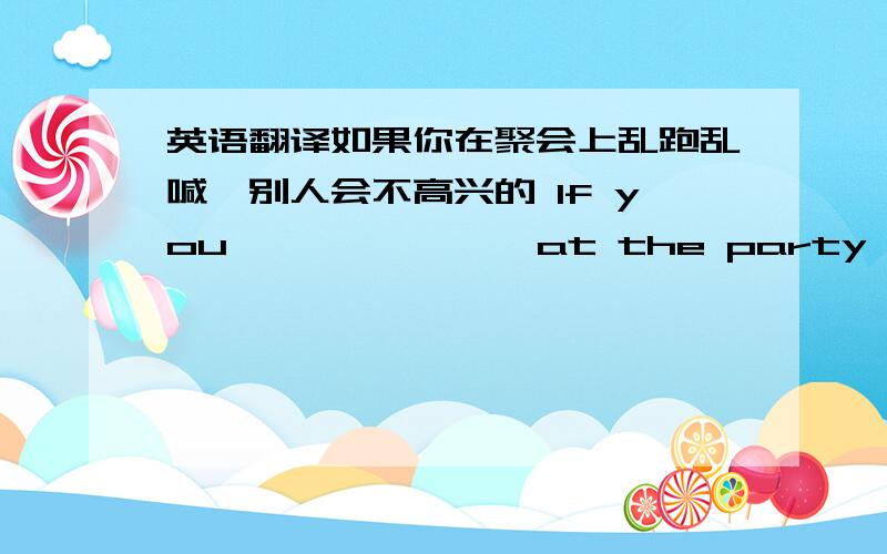 英语翻译如果你在聚会上乱跑乱喊,别人会不高兴的 If you —— —— ——at the party,others won't be happy.