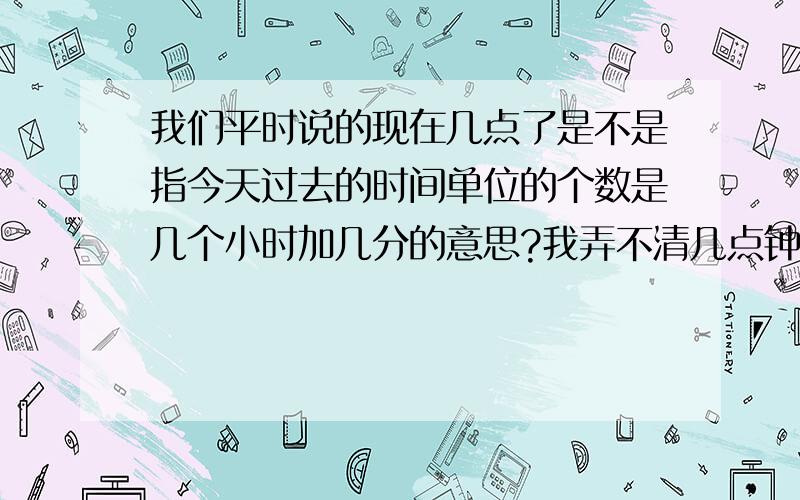 我们平时说的现在几点了是不是指今天过去的时间单位的个数是几个小时加几分的意思?我弄不清几点钟里的这个（点）指的是否就是时间单位小时的意思?分钟也是!