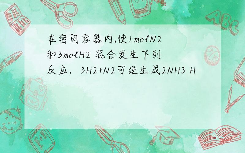 在密闭容器内,使1molN2和3molH2 混合发生下列反应：3H2+N2可逆生成2NH3 H