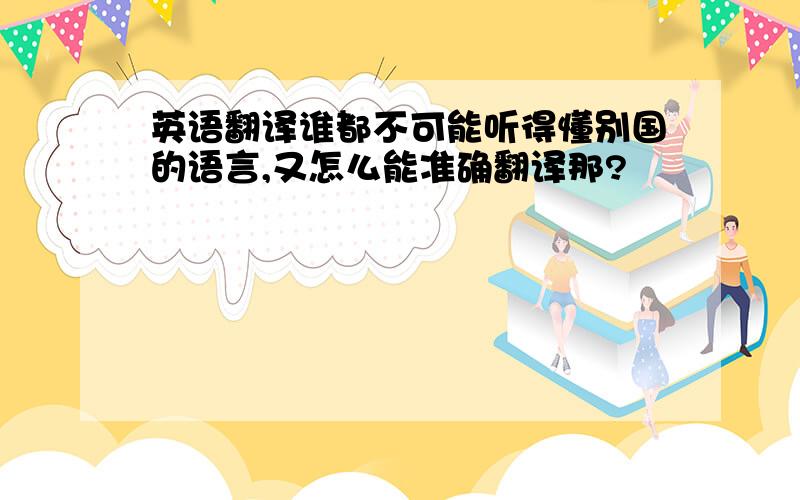 英语翻译谁都不可能听得懂别国的语言,又怎么能准确翻译那?