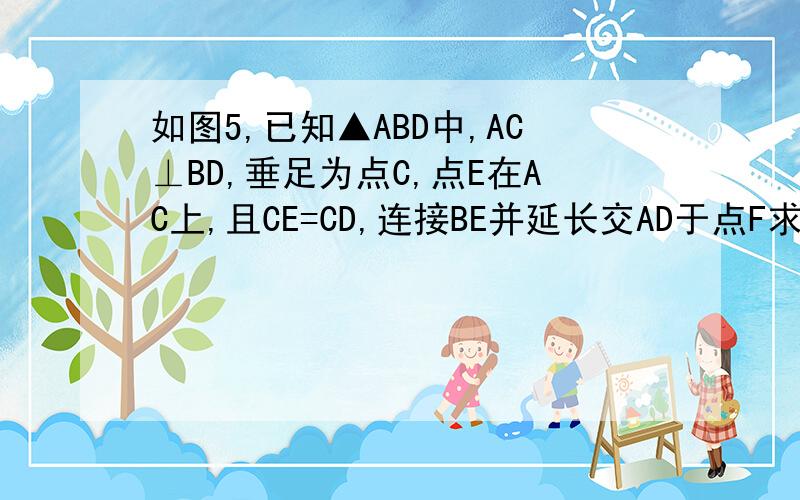 如图5,已知▲ABD中,AC⊥BD,垂足为点C,点E在AC上,且CE=CD,连接BE并延长交AD于点F求证∠ABE=∠ADE