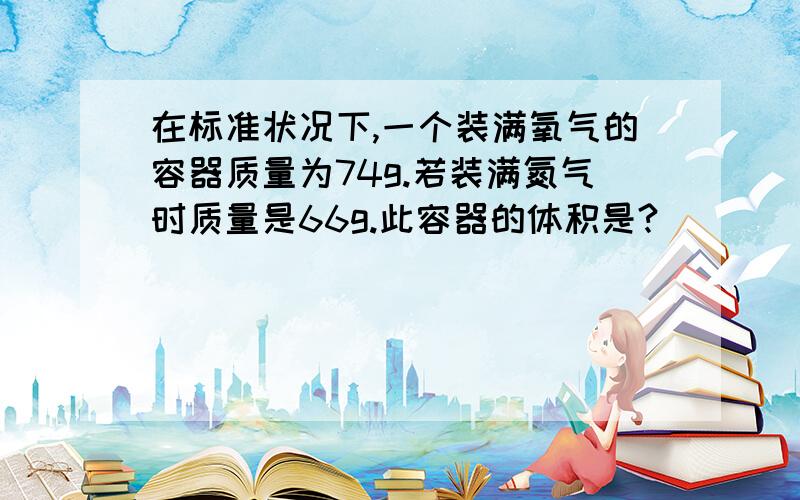 在标准状况下,一个装满氧气的容器质量为74g.若装满氮气时质量是66g.此容器的体积是?