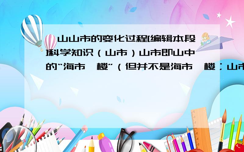 奂山山市的变化过程[编辑本段]科学知识（山市）山市即山中的“海市蜃楼”（但并不是海市蜃楼；山市蜃楼）平静的海面、大江江面、湖面、雪原、沙漠或戈壁等地方,偶尔会在空中或“地