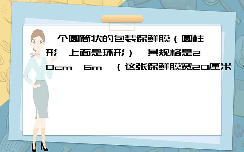 一个圆筒状的包装保鲜膜（圆柱形,上面是环形）,其规格是20cm×6m,（这张保鲜膜宽20厘米,长6米,）,其内、外直分别为3.2cm和4cm（以20厘米为圆柱的高卷起来）,使用时一层层展开,试求展开后保