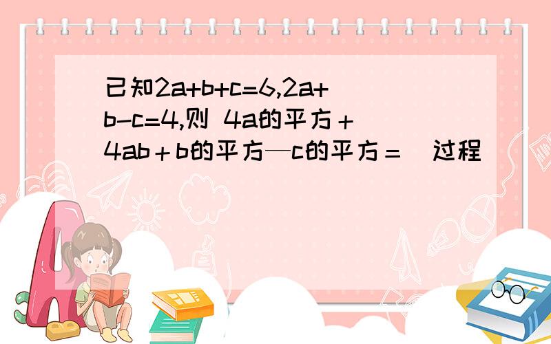 已知2a+b+c=6,2a+b-c=4,则 4a的平方＋4ab＋b的平方—c的平方＝（过程