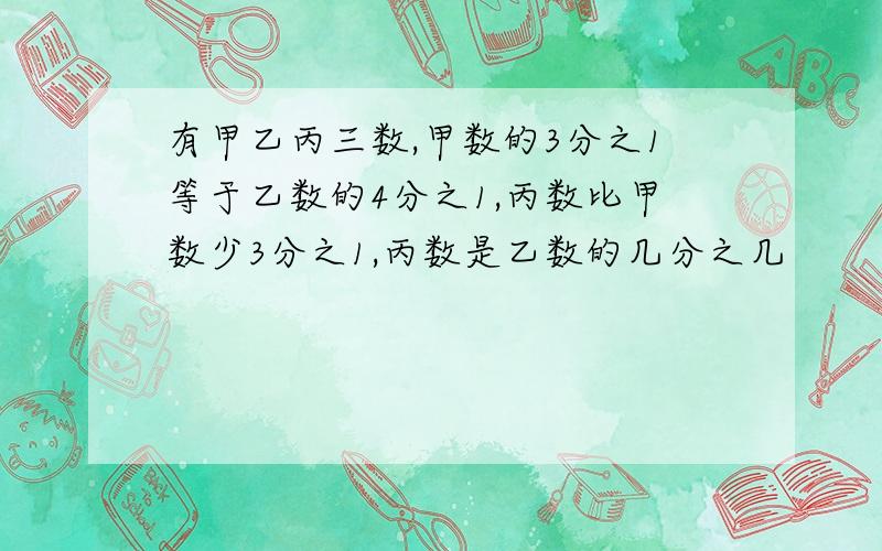 有甲乙丙三数,甲数的3分之1等于乙数的4分之1,丙数比甲数少3分之1,丙数是乙数的几分之几